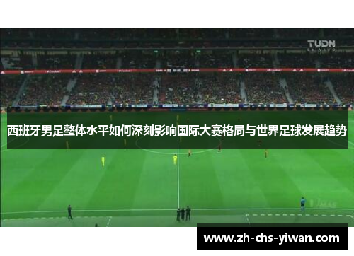 西班牙男足整体水平如何深刻影响国际大赛格局与世界足球发展趋势
