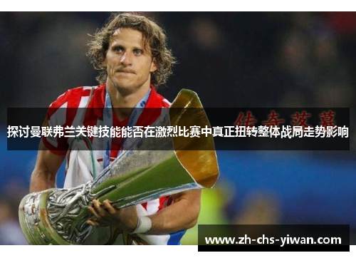 探讨曼联弗兰关键技能能否在激烈比赛中真正扭转整体战局走势影响