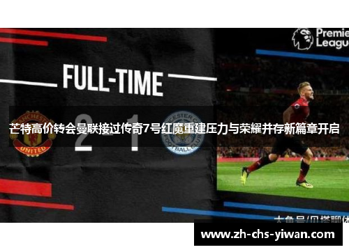 芒特高价转会曼联接过传奇7号红魔重建压力与荣耀并存新篇章开启