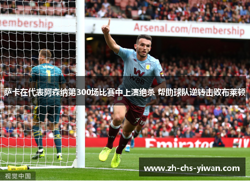 萨卡在代表阿森纳第300场比赛中上演绝杀 帮助球队逆转击败布莱顿