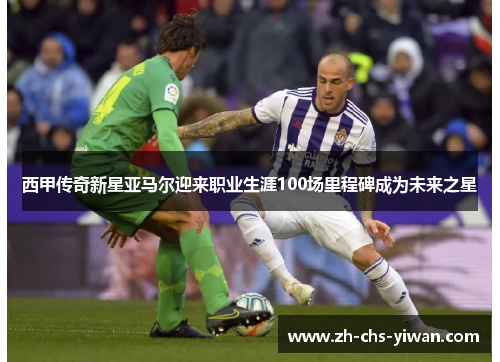 西甲传奇新星亚马尔迎来职业生涯100场里程碑成为未来之星