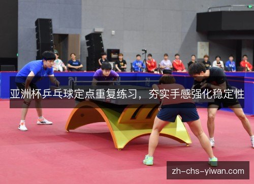 亚洲杯乒乓球定点重复练习,夯实手感强化稳定性 亚洲杯乒乓球定点重复练习,夯实手感强化稳定性